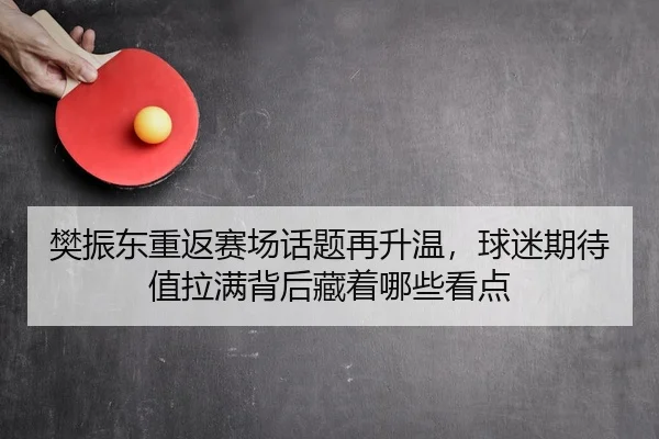樊振东重返赛场话题再升温，球迷期待值拉满背后藏着哪些看点