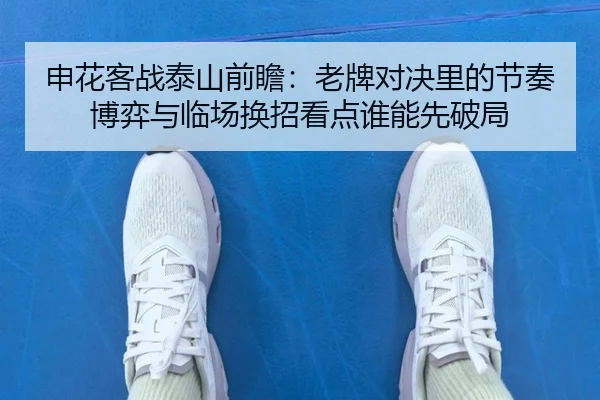 申花客战泰山前瞻：老牌对决里的节奏博弈与临场换招看点谁能先破局